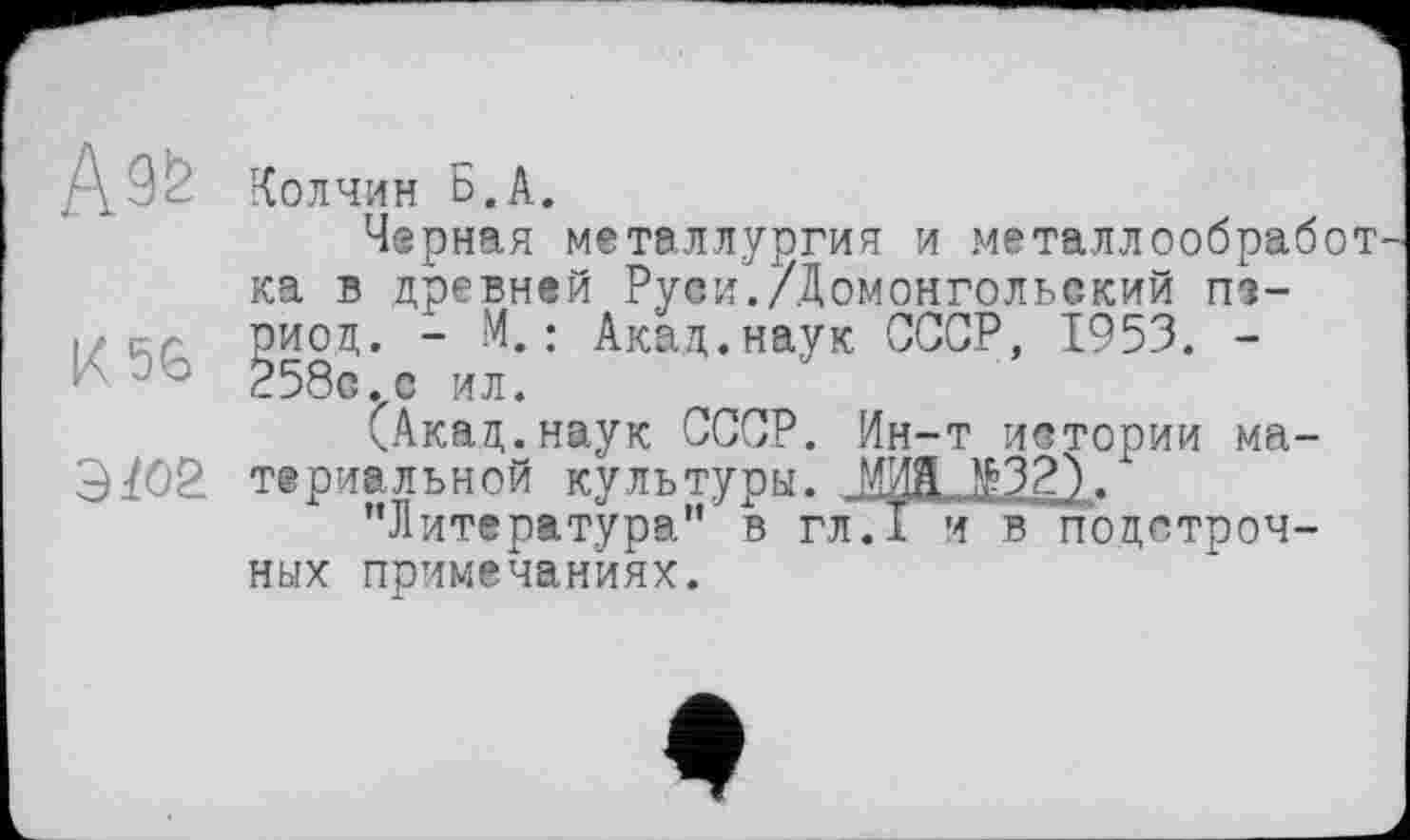 ﻿ДЗс Колчин Б.А.
Черная металлургия и металлообработ ка в древней Руси./Домонгольский т-
I , оиод. ~	: Ак&Д«наУк СССР, 1953. -
(Акад.наук СССР. Ин-т истории ма-
9^02. териальной культуры. ИЖ №32) .
"Литература" в гл.1 и в подстрочных примечаниях.